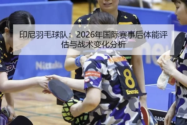 印尼羽毛球队：2026年国际赛事后体能评估与战术变化分析