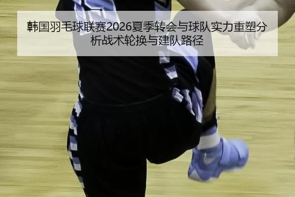 韩国羽毛球联赛2026夏季转会与球队实力重塑分析战术轮换与建队路径