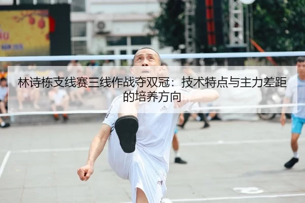 林诗栋支线赛三线作战夺双冠：技术特点与主力差距的培养方向