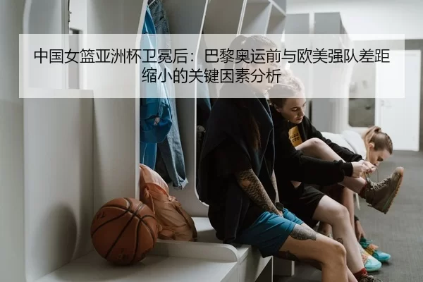 中国女篮亚洲杯卫冕后：巴黎奥运前与欧美强队差距缩小的关键因素分析